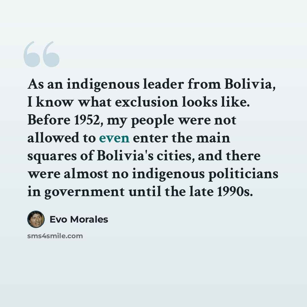 “As an indigenous leader from Bolivia, I know what exclusion looks like. Before 1952, my people were not allowed to even enter the main squares of Bolivia's cities, and there were almost no indigenous politicians in government until the late 1990s.” quote by Evo Morales