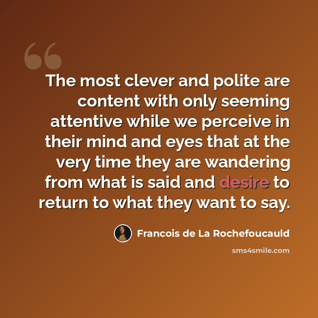 “The most clever and polite are content with only seeming attentive while we perceive in their mind and eyes that at the very time they are wandering from what is said and desire to return to what they want to say.” quote by Francois de La Rochefoucauld