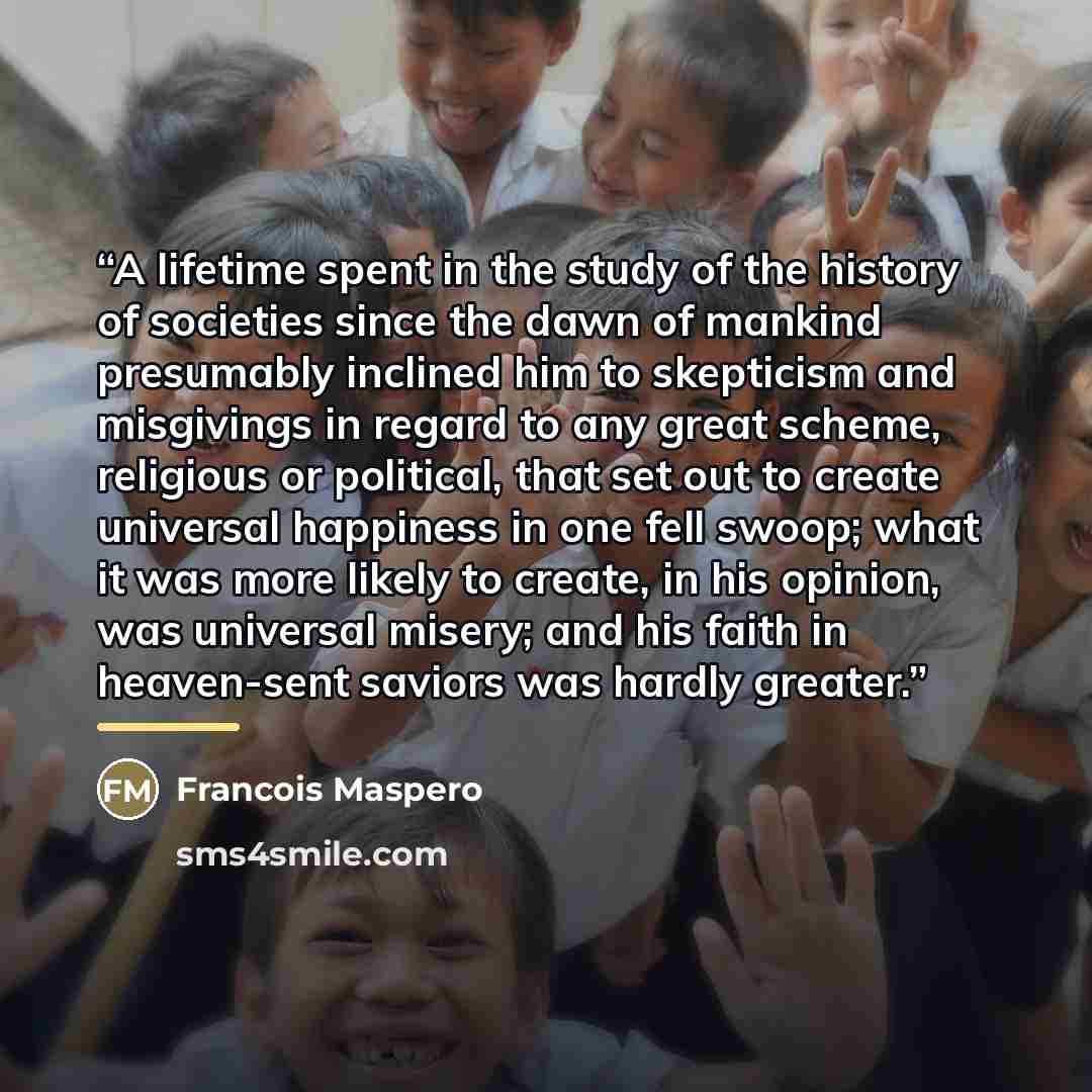 “A lifetime spent in the study of the history of societies since the dawn of mankind presumably inclined him to skepticism and misgivings in regard to any great scheme, religious or political, that set out to create universal happiness in one fell swoop; what it was more likely to create, in his…” quote by Francois Maspero