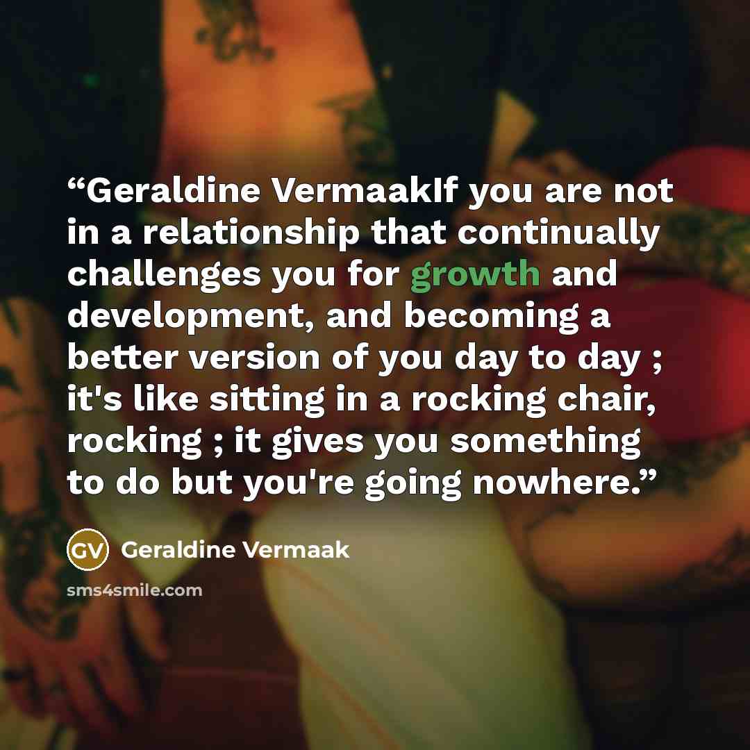 “Geraldine VermaakIf you are not in a relationship that continually challenges you for growth and development, and becoming a better version of you day to day ; it's like sitting in a rocking chair, rocking ; it gives you something to do but you're going nowhere.” quote by Geraldine Vermaak