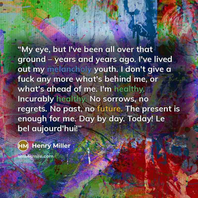 “My eye, but I've been all over that ground – years and years ago. I've lived out my melancholy youth. I don't give a fuck any more what's behind me, or what's ahead of me. I'm healthy. Incurably healthy. No sorrows, no regrets. No past, no future. The present is enough for me. Day by day. Today!…” quote by Henry Miller