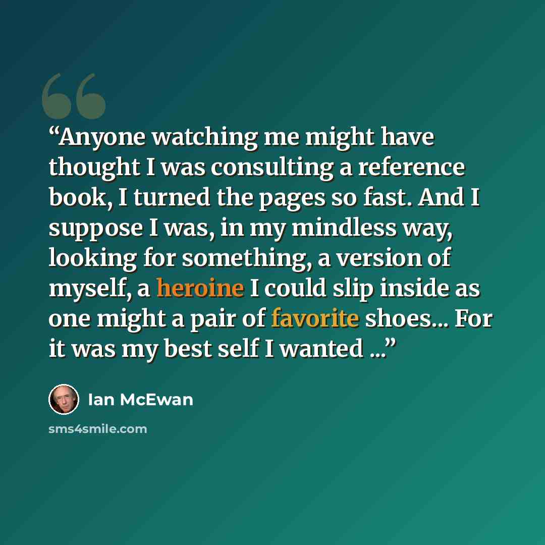 “Anyone watching me might have thought I was consulting a reference book, I turned the pages so fast. And I suppose I was, in my mindless way, looking for something, a version of myself, a heroine I could slip inside as one might a pair of favorite shoes... For it was my best self I wanted ...” quote by Ian McEwan