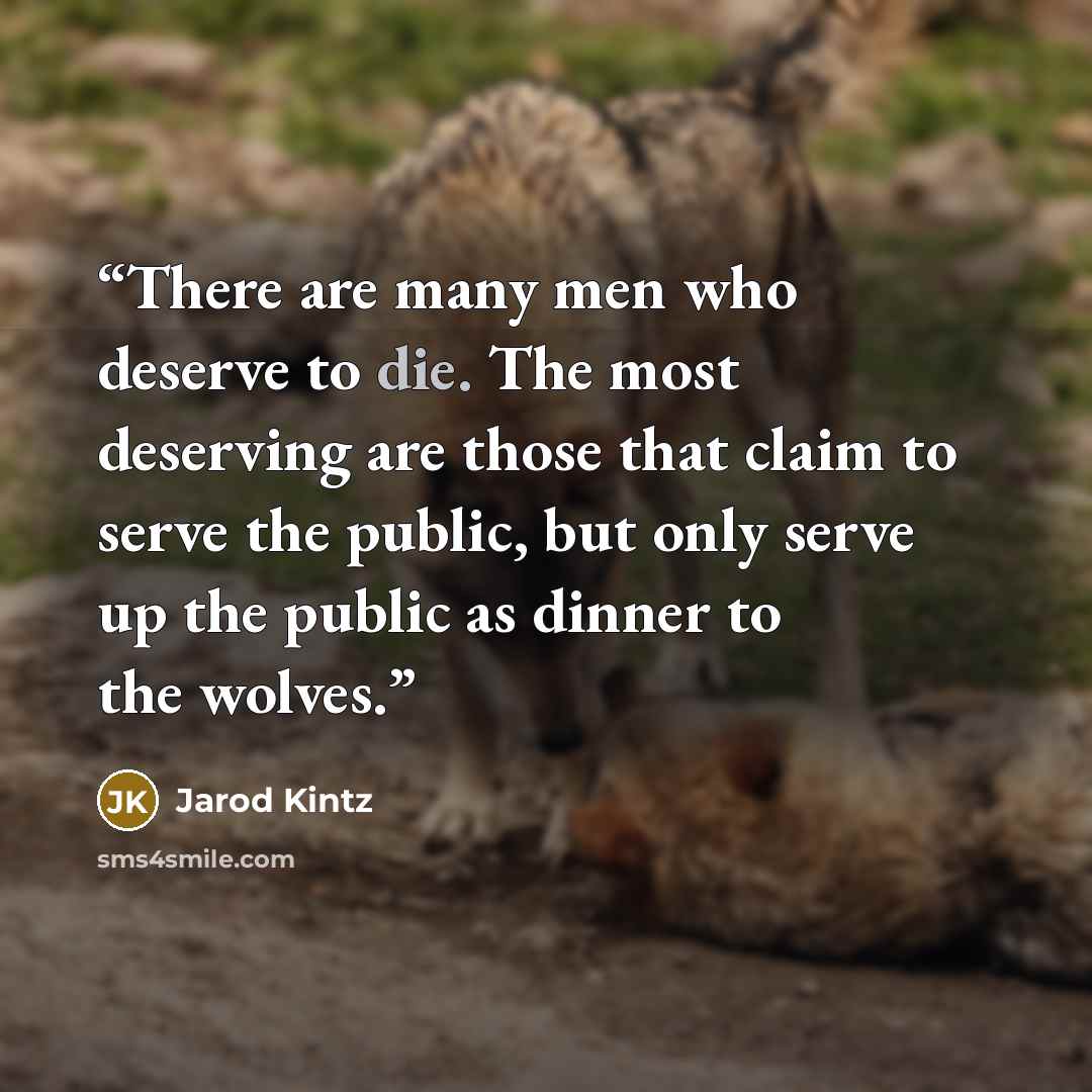 “There are many men who deserve to die. The most deserving are those that claim to serve the public, but only serve up the public as dinner to the wolves.” quote by Jarod Kintz