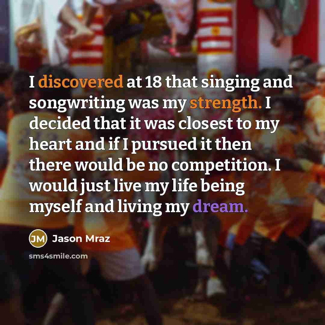 “I discovered at 18 that singing and songwriting was my strength. I decided that it was closest to my heart and if I pursued it then there would be no competition. I would just live my life being myself and living my dream.” quote by Jason Mraz