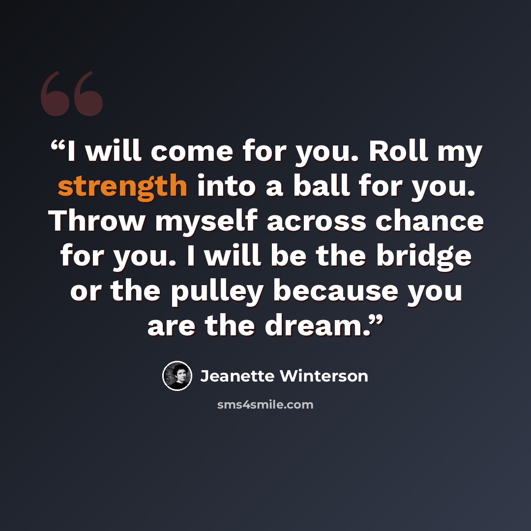 “I will come for you. Roll my strength into a ball for you. Throw myself across chance for you. I will be the bridge or the pulley because you are the dream.” quote by Jeanette Winterson