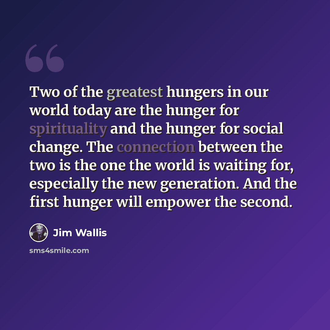 “Two of the greatest hungers in our world today are the hunger for spirituality and the hunger for social change. The connection between the two is the one the world is waiting for, especially the new generation. And the first hunger will empower the second.” quote by Jim Wallis