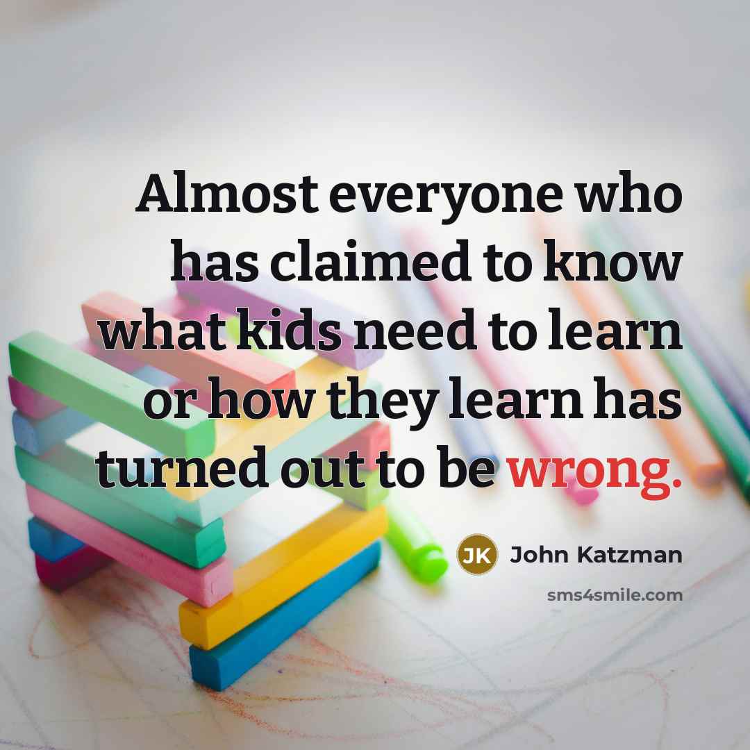 “Almost everyone who has claimed to know what kids need to learn or how they learn has turned out to be wrong.” quote by John Katzman