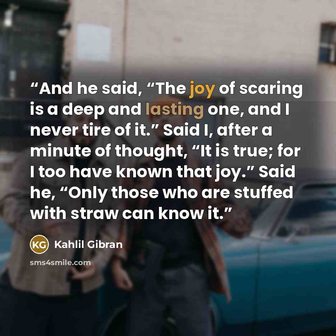 “And he said, “The joy of scaring is a deep and lasting one, and I never tire of it.” Said I, after a minute of thought, “It is true; for I too have known that joy.” Said he, “Only those who are stuffed with straw can know it.” quote by Kahlil Gibran