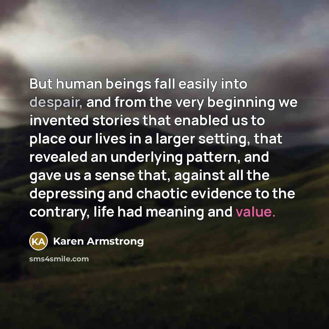 “But human beings fall easily into despair, and from the very beginning we invented stories that enabled us to place our lives in a larger setting, that revealed an underlying pattern, and gave us a sense that, against all the depressing and chaotic evidence to the contrary, life had meaning and…” quote by Karen Armstrong