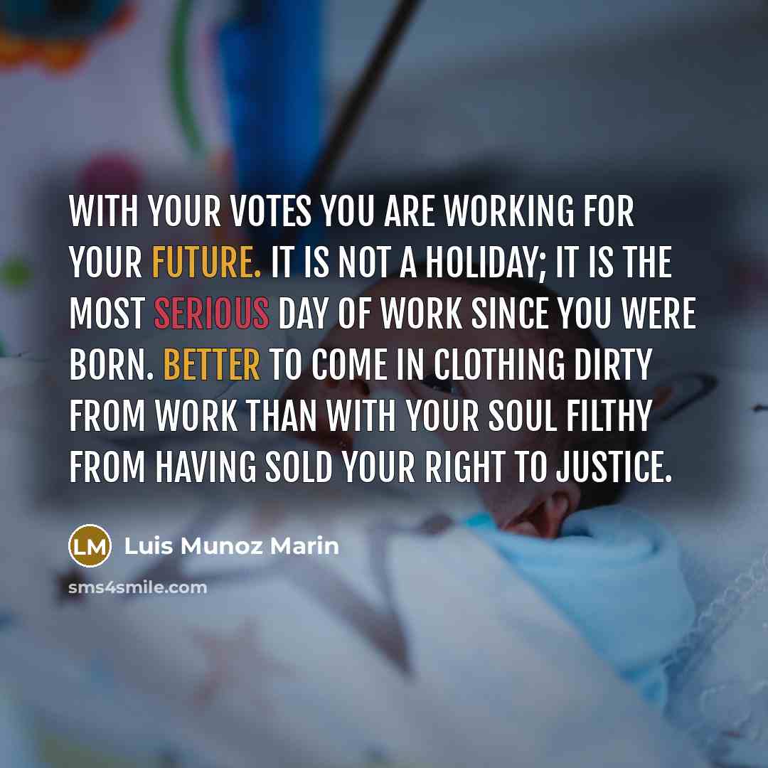 “With your votes you are working for your future. It is not a holiday; it is the most serious day of work since you were born. Better to come in clothing dirty from work than with your soul filthy from having sold your right to justice.” quote by Luis Munoz Marin
