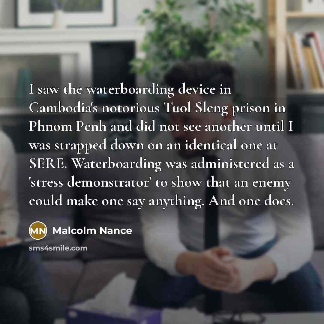 “I saw the waterboarding device in Cambodia's notorious Tuol Sleng prison in Phnom Penh and did not see another until I was strapped down on an identical one at SERE. Waterboarding was administered as a 'stress demonstrator' to show that an enemy could make one say anything. And one does.” quote by Malcolm Nance