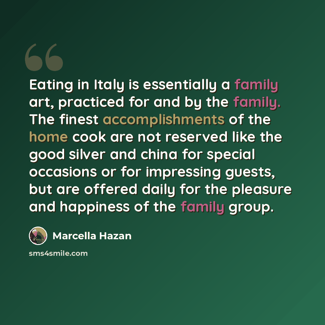 “Eating in Italy is essentially a family art, practiced for and by the family. The finest accomplishments of the home cook are not reserved like the good silver and china for special occasions or for impressing guests, but are offered daily for the pleasure and happiness of the family group.” quote by Marcella Hazan