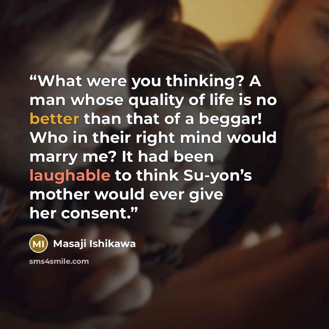 “What were you thinking? A man whose quality of life is no better than that of a beggar! Who in their right mind would marry me? It had been laughable to think Su-yon’s mother would ever give her consent.” quote by Masaji Ishikawa