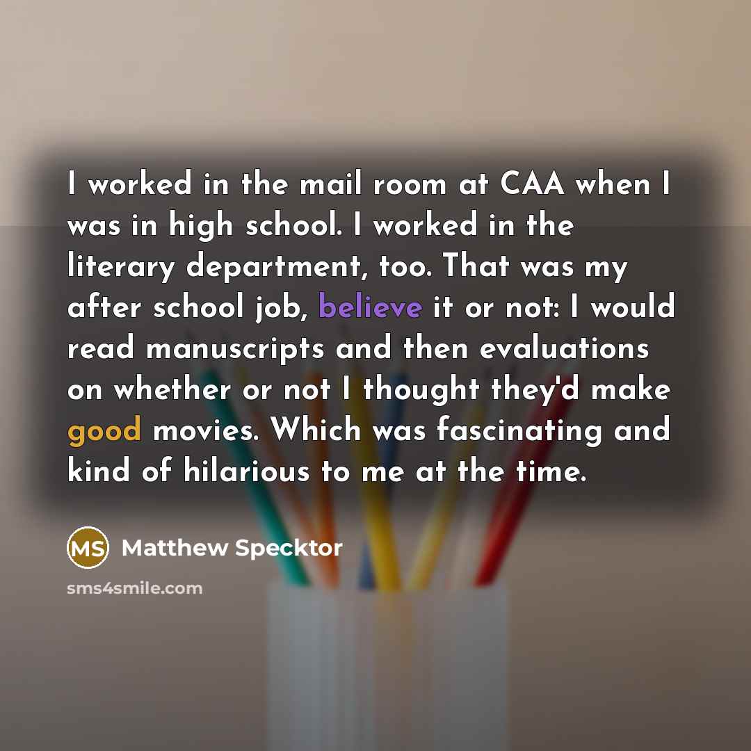 “I worked in the mail room at CAA when I was in high school. I worked in the literary department, too. That was my after school job, believe it or not: I would read manuscripts and then evaluations on whether or not I thought they'd make good movies. Which was fascinating and kind of hilarious to…” quote by Matthew Specktor