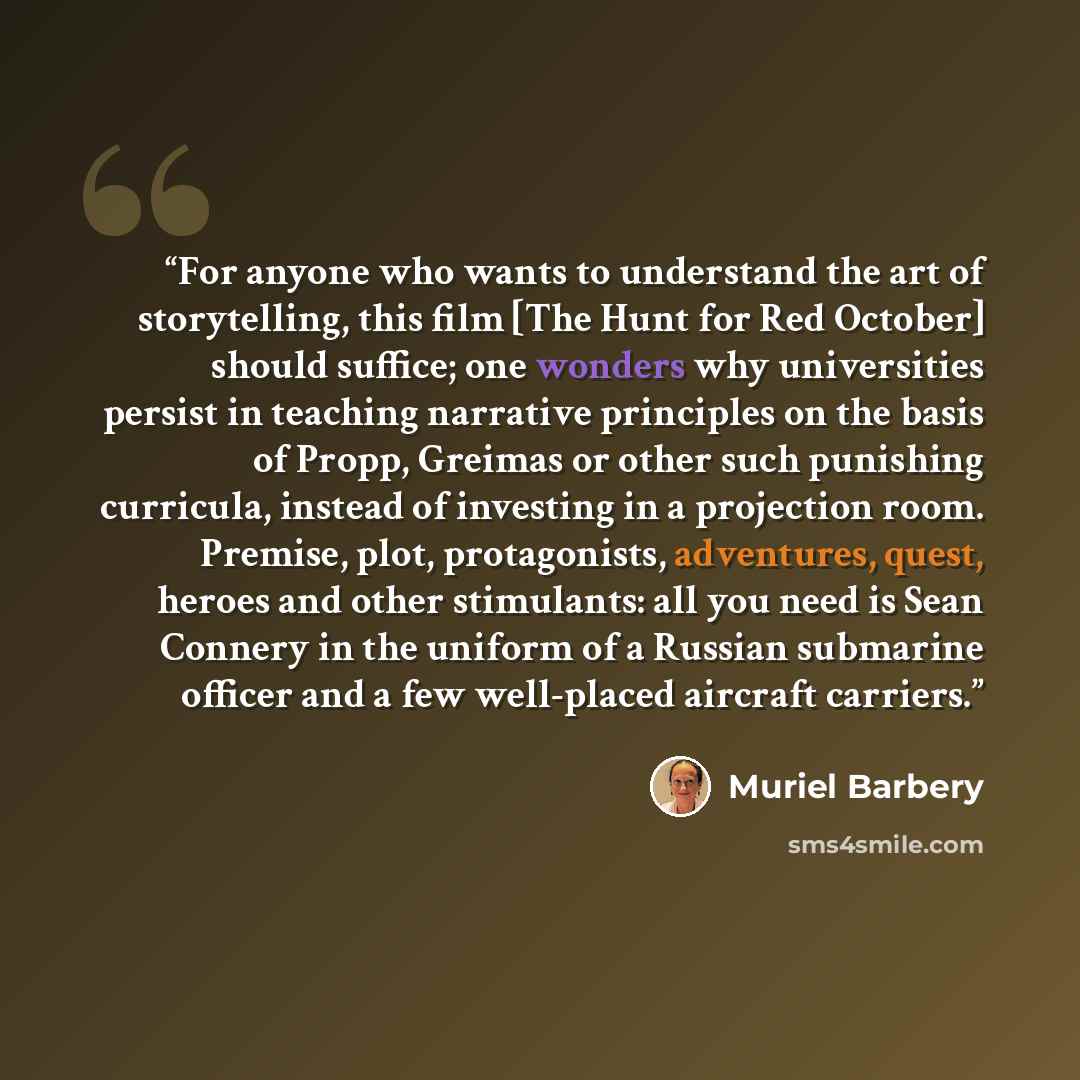 “For anyone who wants to understand the art of storytelling, this film [The Hunt for Red October] should suffice; one wonders why universities persist in teaching narrative principles on the basis of Propp, Greimas or other such punishing curricula, instead of investing in a projection room…” quote by Muriel Barbery