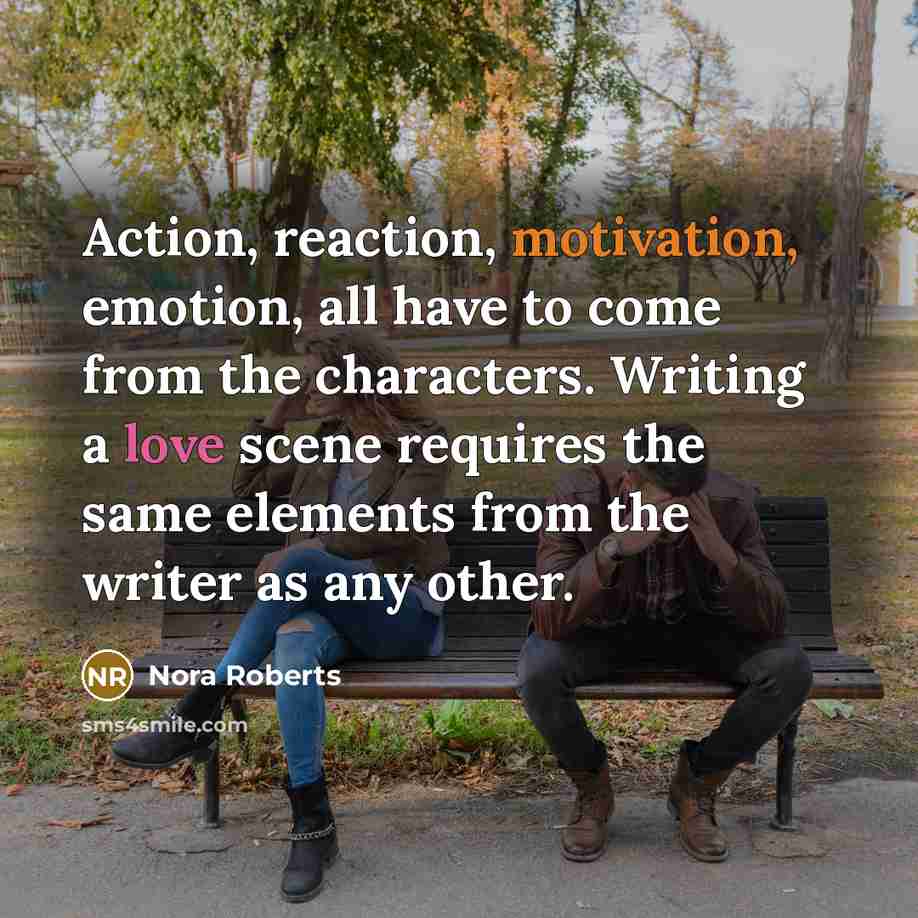 “Action, reaction, motivation, emotion, all have to come from the characters. Writing a love scene requires the same elements from the writer as any other.” quote by Nora Roberts
