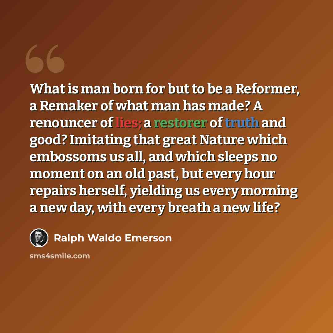 “What is man born for but to be a Reformer, a Remaker of what man has made? A renouncer of lies; a restorer of truth and good? Imitating that great Nature which embossoms us all, and which sleeps no moment on an old past, but every hour repairs herself, yielding us every morning a new day, with…” quote by Ralph Waldo Emerson