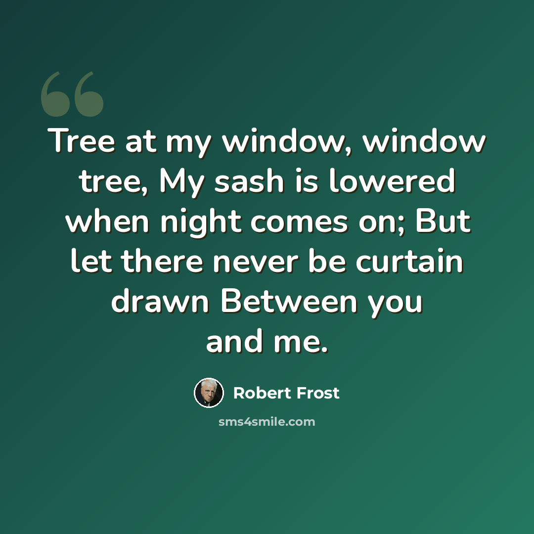 “Tree at my window, window tree, My sash is lowered when night comes on; But let there never be curtain drawn Between you and me.” quote by Robert Frost