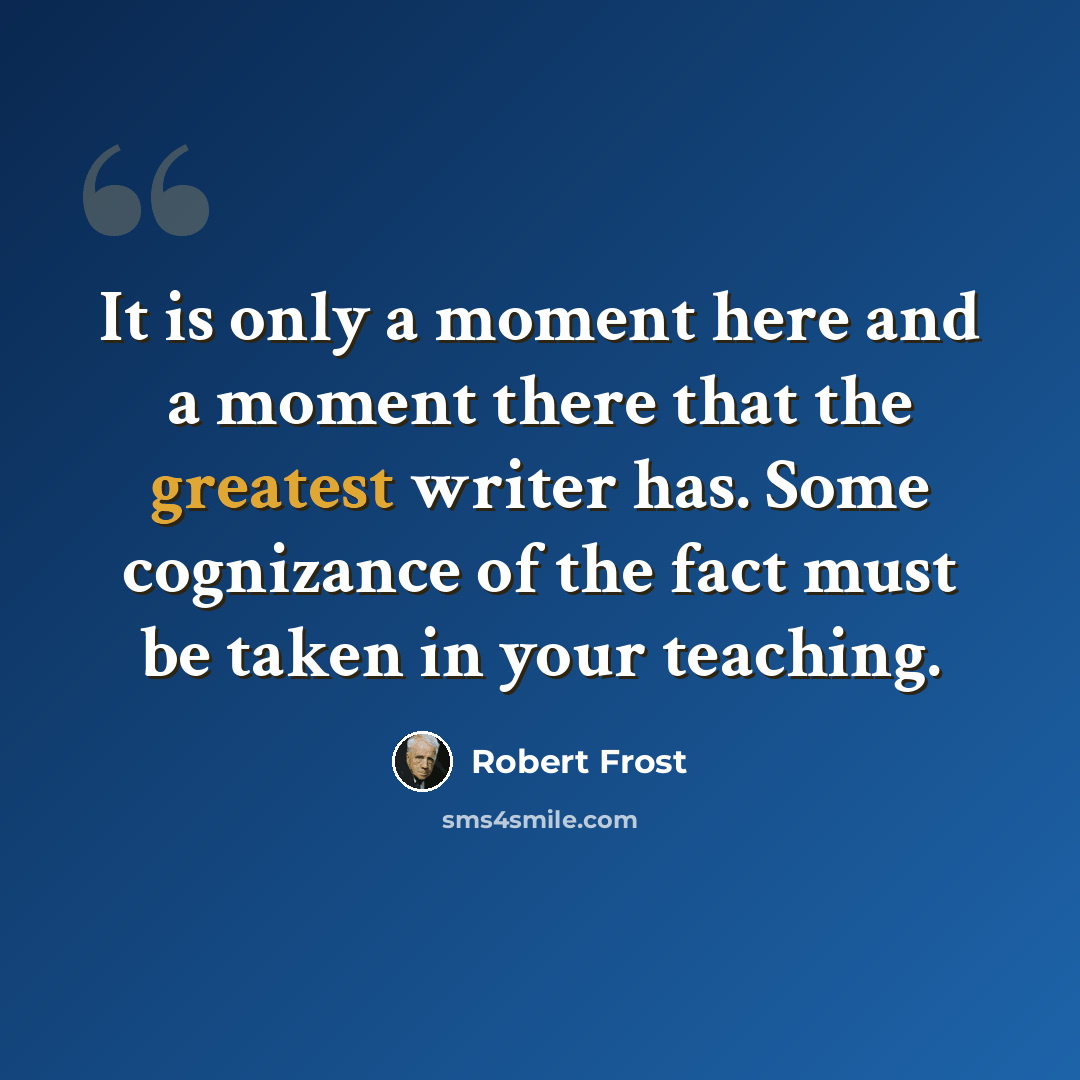 “It is only a moment here and a moment there that the greatest writer has. Some cognizance of the fact must be taken in your teaching.” quote by Robert Frost