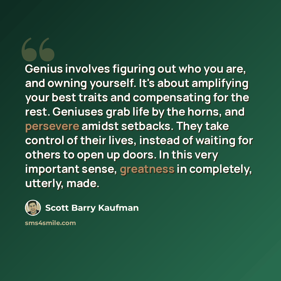 “Genius involves figuring out who you are, and owning yourself. It's about amplifying your best traits and compensating for the rest. Geniuses grab life by the horns, and persevere amidst setbacks. They take control of their lives, instead of waiting for others to open up doors. In this very…” quote by Scott Barry Kaufman