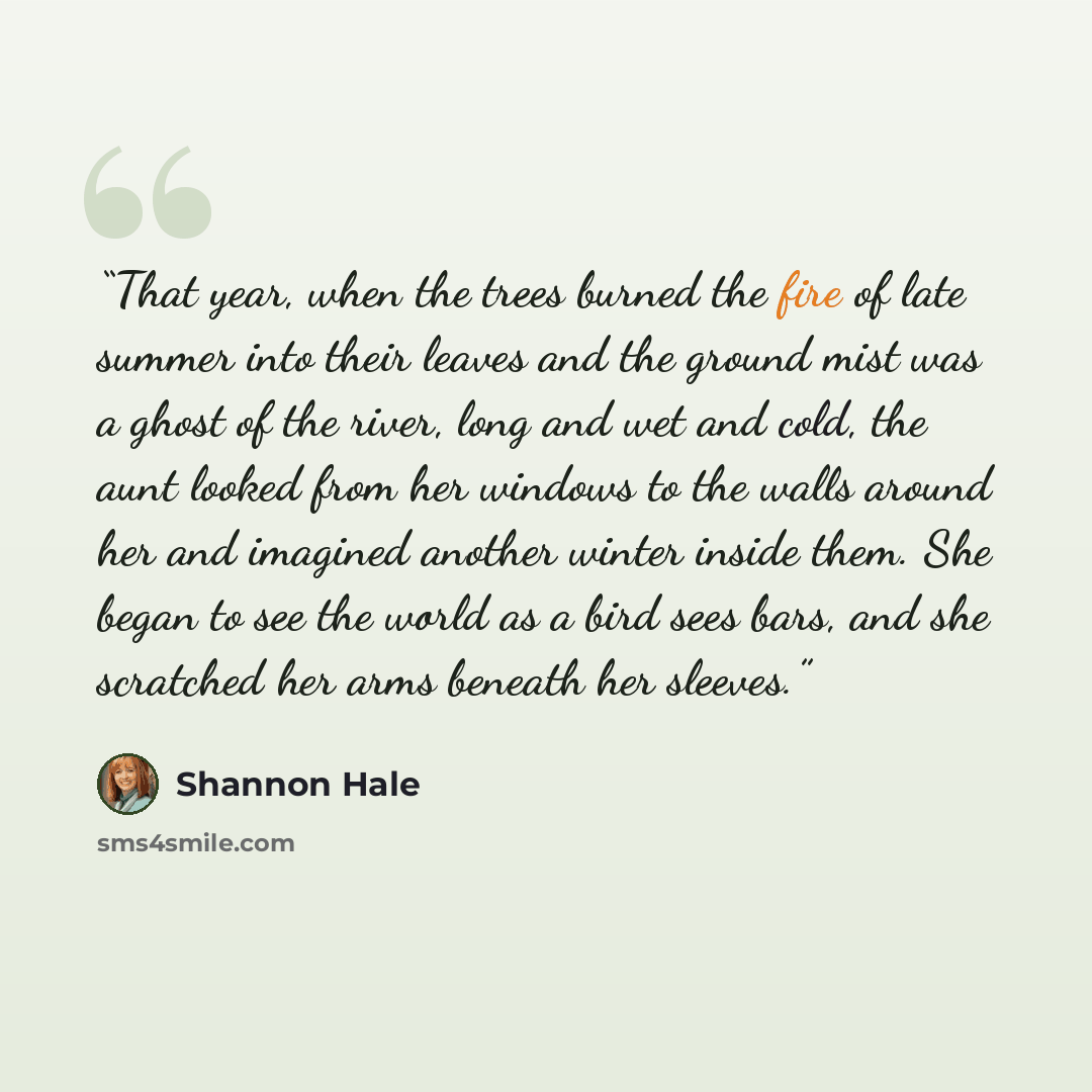 “That year, when the trees burned the fire of late summer into their leaves and the ground mist was a ghost of the river, long and wet and cold, the aunt looked from her windows to the walls around her and imagined another winter inside them. She began to see the world as a bird sees bars, and she…” quote by Shannon Hale