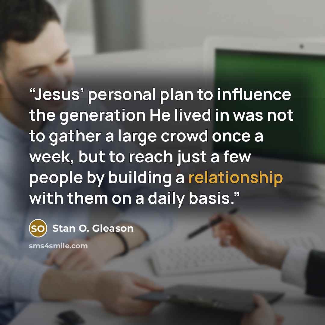 “Jesus’ personal plan to influence the generation He lived in was not to gather a large crowd once a week, but to reach just a few people by building a relationship with them on a daily basis.” quote by Stan O. Gleason