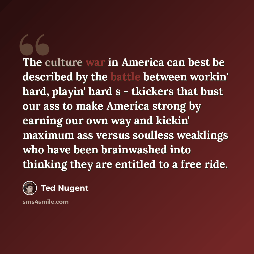 “The culture war in America can best be described by the battle between workin' hard, playin' hard s - tkickers that bust our ass to make America strong by earning our own way and kickin' maximum ass versus soulless weaklings who have been brainwashed into thinking they are entitled to a free ride.” quote by Ted Nugent