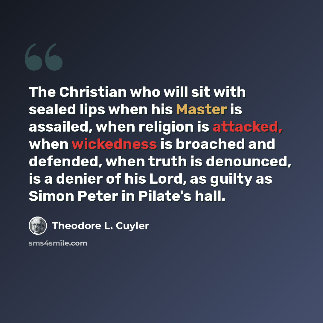 “The Christian who will sit with sealed lips when his Master is assailed, when religion is attacked, when wickedness is broached and defended, when truth is denounced, is a denier of his Lord, as guilty as Simon Peter in Pilate's hall.” quote by Theodore L. Cuyler