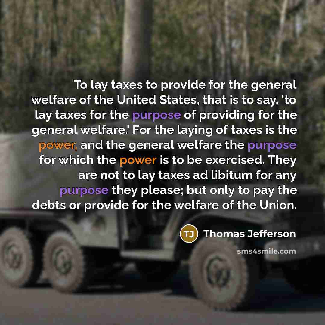 “To lay taxes to provide for the general welfare of the United States, that is to say, 'to lay taxes for the purpose of providing for the general welfare.' For the laying of taxes is the power, and the general welfare the purpose for which the power is to be exercised. They are not to lay taxes ad…” quote by Thomas Jefferson