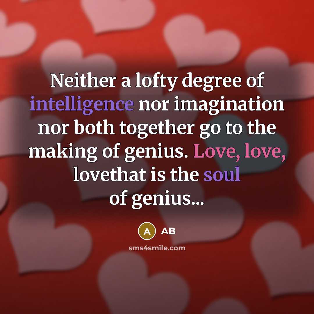 “Neither a lofty degree of intelligence nor imagination nor both together go to the making of genius. Love, love, lovethat is the soul of genius...” quote by AB