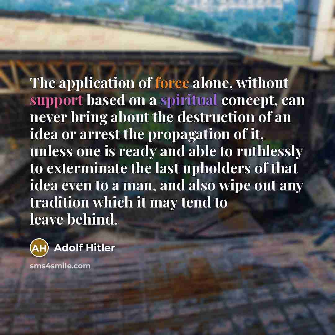 “The application of force alone, without support based on a spiritual concept, can never bring about the destruction of an idea or arrest the propagation of it, unless one is ready and able to ruthlessly to exterminate the last upholders of that idea even to a man, and also wipe out any tradition…” quote by Adolf Hitler