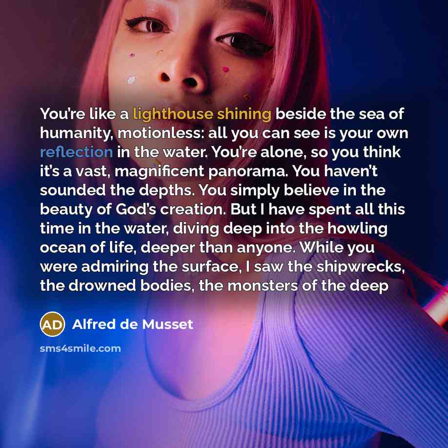 “You’re like a lighthouse shining beside the sea of humanity, motionless: all you can see is your own reflection in the water. You’re alone, so you think it’s a vast, magnificent panorama. You haven’t sounded the depths. You simply believe in the beauty of God’s creation. But I have spent all this…” quote by Alfred de Musset
