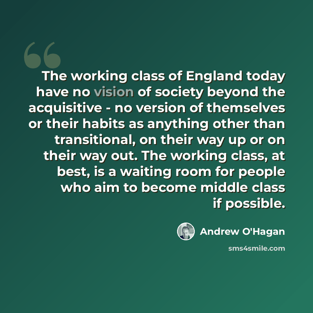 “The working class of England today have no vision of society beyond the acquisitive - no version of themselves or their habits as anything other than transitional, on their way up or on their way out. The working class, at best, is a waiting room for people who aim to become middle class if…” quote by Andrew O'Hagan