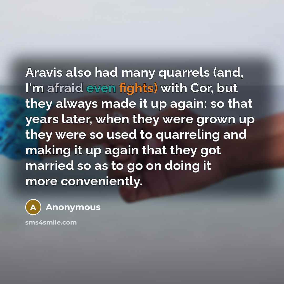 “Aravis also had many quarrels (and, I'm afraid even fights) with Cor, but they always made it up again: so that years later, when they were grown up they were so used to quarreling and making it up again that they got married so as to go on doing it more conveniently.” quote by Anonymous