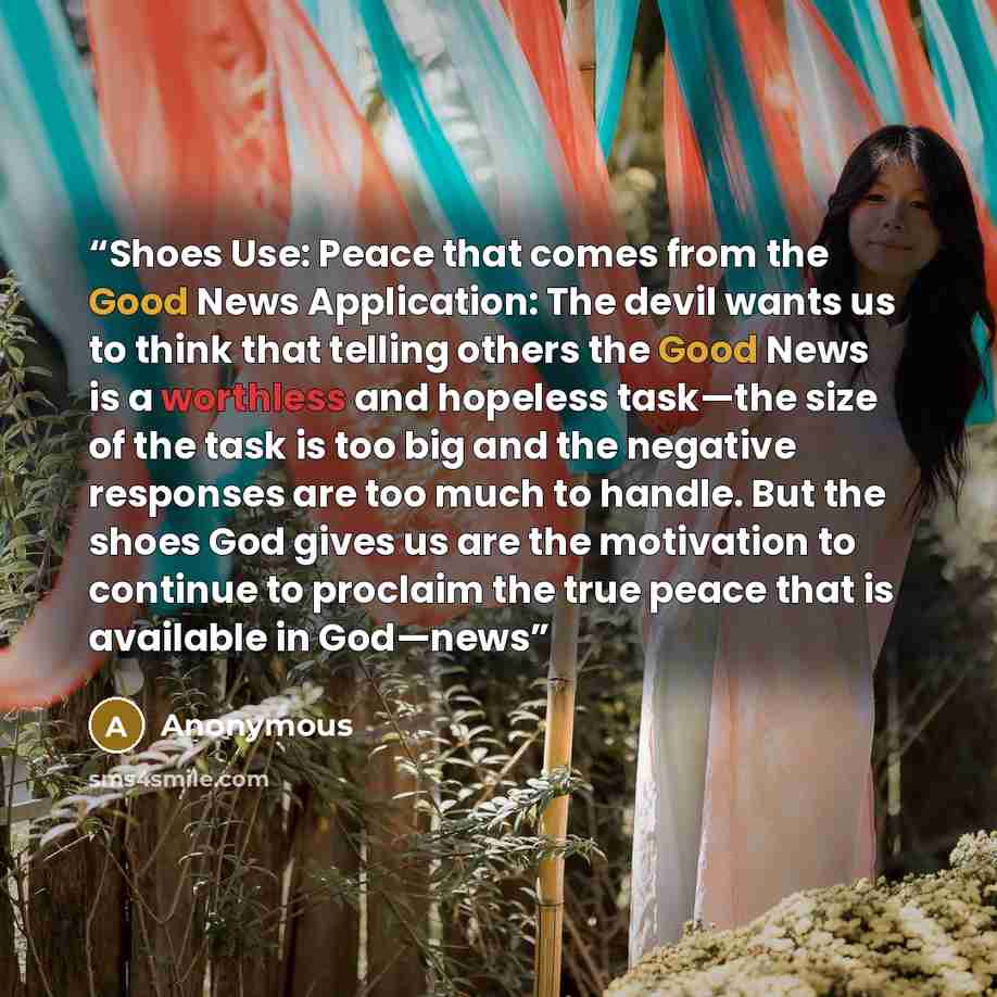 “Shoes Use: Peace that comes from the Good News Application: The devil wants us to think that telling others the Good News is a worthless and hopeless task—the size of the task is too big and the negative responses are too much to handle. But the shoes God gives us are the motivation to continue to…” quote by Anonymous