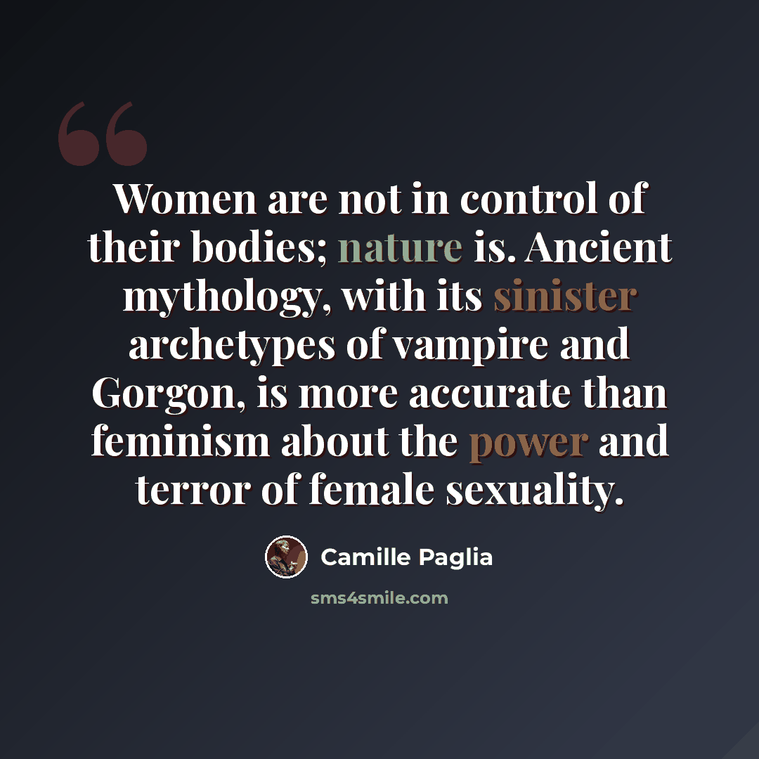 “Women are not in control of their bodies; nature is. Ancient mythology, with its sinister archetypes of vampire and Gorgon, is more accurate than feminism about the power and terror of female sexuality.” quote by Camille Paglia