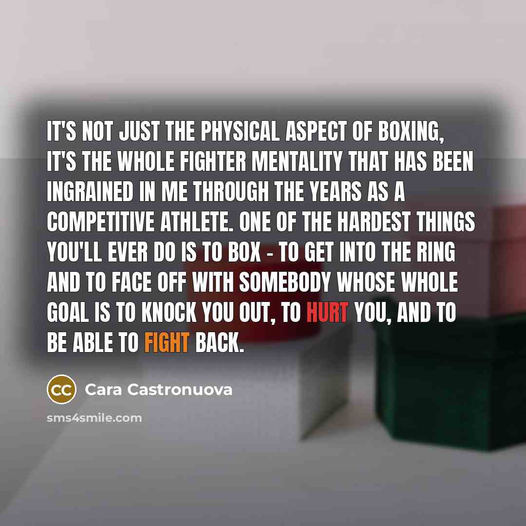 “It's not just the physical aspect of boxing, it's the whole fighter mentality that has been ingrained in me through the years as a competitive athlete. One of the hardest things you'll ever do is to box - to get into the ring and to face off with somebody whose whole goal is to knock you out, to…” quote by Cara Castronuova