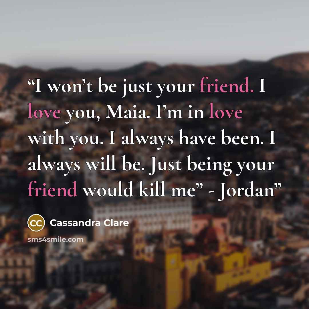 “I won’t be just your friend. I love you, Maia. I’m in love with you. I always have been. I always will be. Just being your friend would kill me” - Jordan” quote by Cassandra Clare