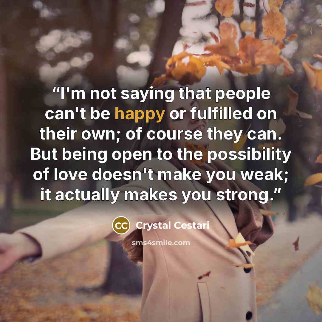 “I'm not saying that people can't be happy or fulfilled on their own; of course they can. But being open to the possibility of love doesn't make you weak; it actually makes you strong.” quote by Crystal Cestari