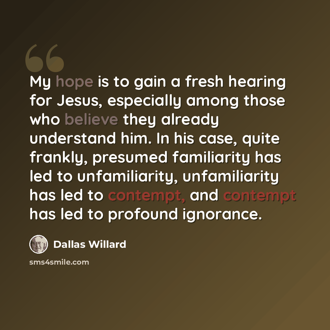 “My hope is to gain a fresh hearing for Jesus, especially among those who believe they already understand him. In his case, quite frankly, presumed familiarity has led to unfamiliarity, unfamiliarity has led to contempt, and contempt has led to profound ignorance.” quote by Dallas Willard