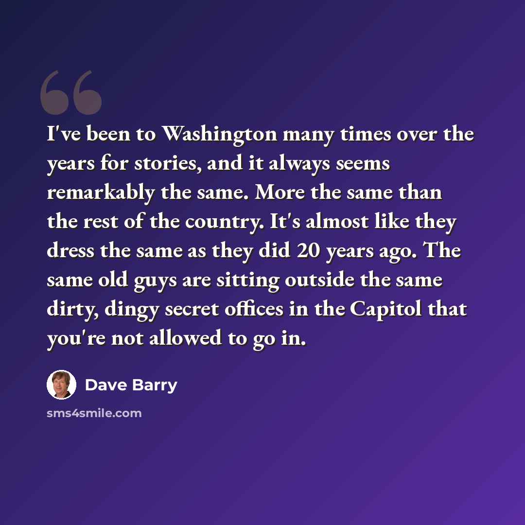 “I've been to Washington many times over the years for stories, and it always seems remarkably the same. More the same than the rest of the country. It's almost like they dress the same as they did 20 years ago. The same old guys are sitting outside the same dirty, dingy secret offices in the…” quote by Dave Barry