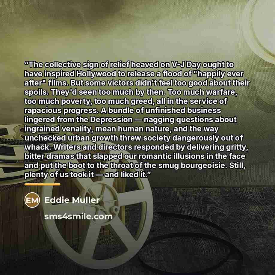 “The collective sign of relief heaved on V-J Day ought to have inspired Hollywood to release a flood of "happily ever after" films. But some victors didn't feel too good about their spoils. They'd seen too much by then. Too much warfare, too much poverty, too much greed, all in the service of…” quote by Eddie Muller