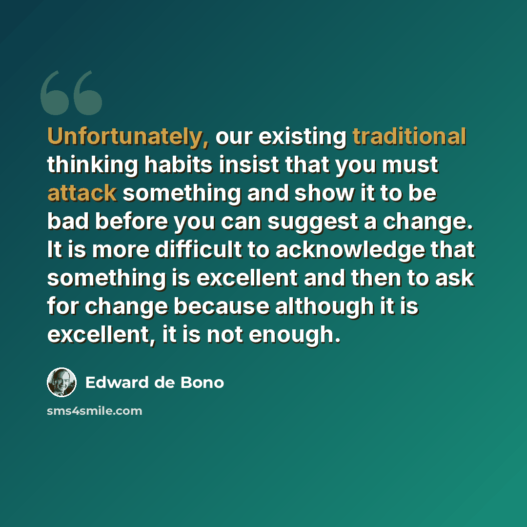 “Unfortunately, our existing traditional thinking habits insist that you must attack something and show it to be bad before you can suggest a change. It is more difficult to acknowledge that something is excellent and then to ask for change because although it is excellent, it is not enough.” quote by Edward de Bono