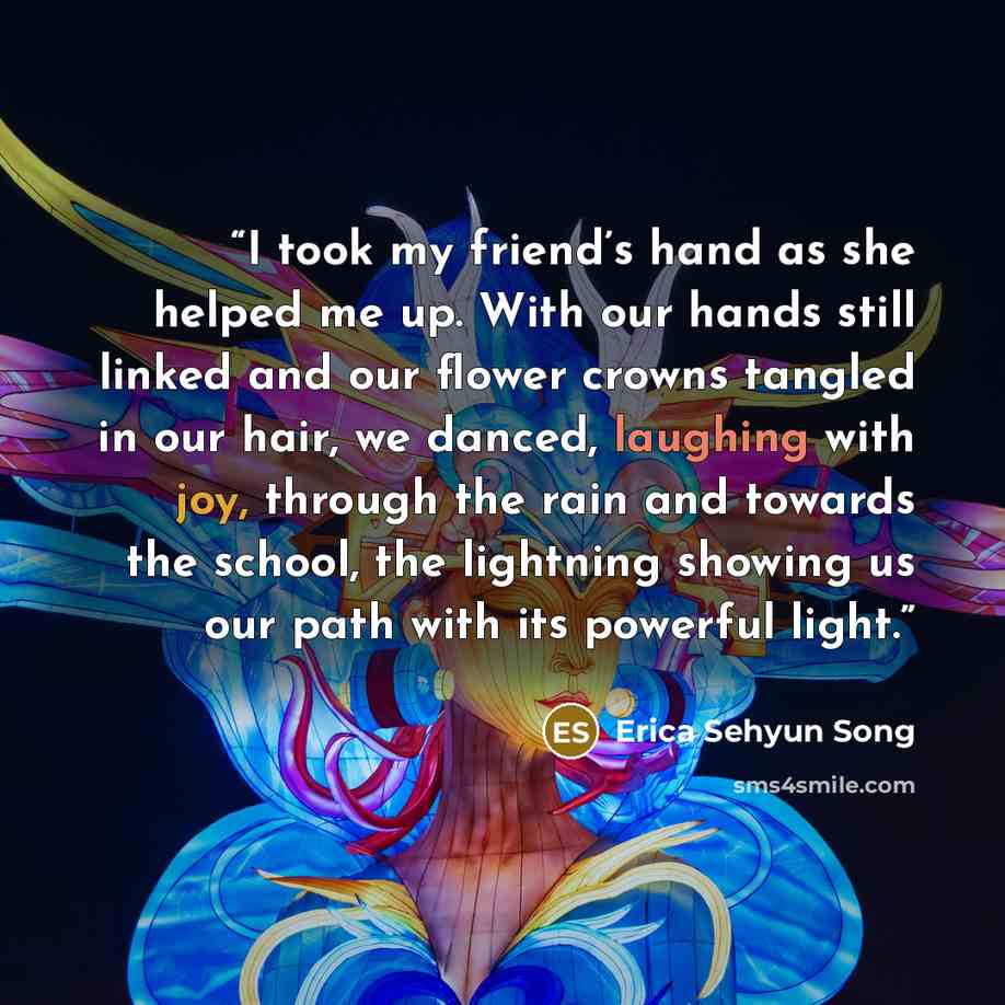 “I took my friend’s hand as she helped me up. With our hands still linked and our flower crowns tangled in our hair, we danced, laughing with joy, through the rain and towards the school, the lightning showing us our path with its powerful light.” quote by Erica Sehyun Song