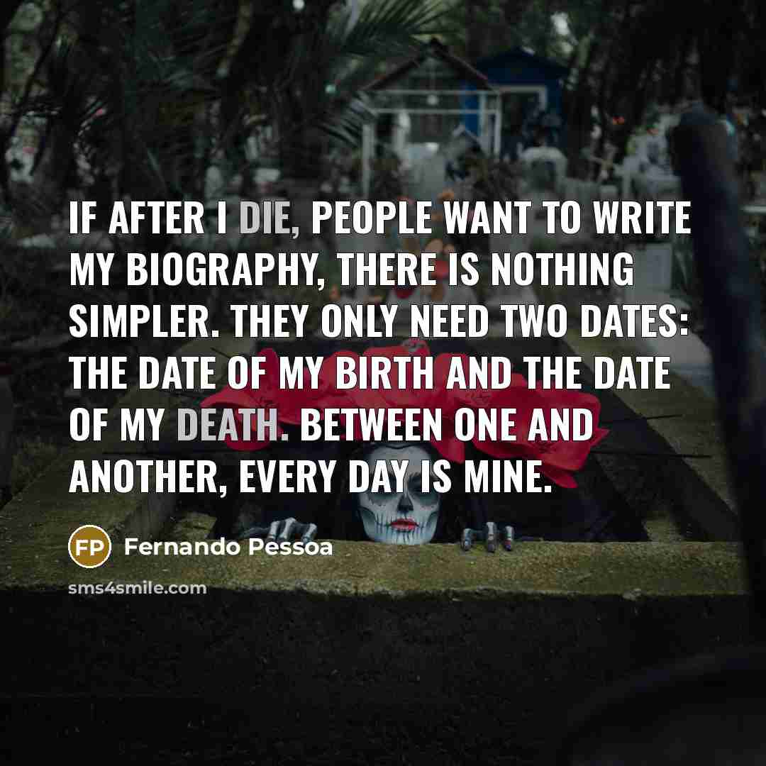 “If after I die, people want to write my biography, there is nothing simpler. They only need two dates: the date of my birth and the date of my death. Between one and another, every day is mine.” quote by Fernando Pessoa
