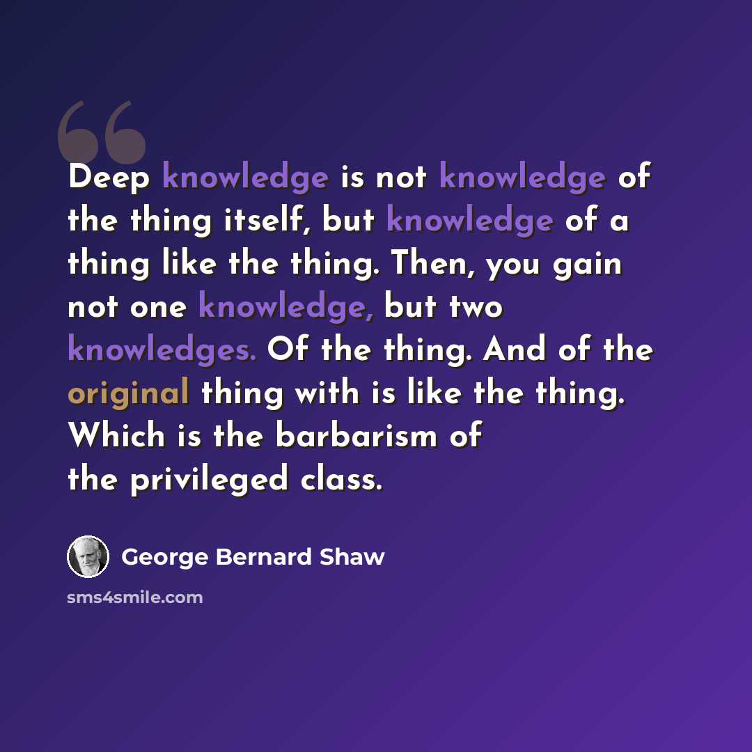 “Deep knowledge is not knowledge of the thing itself, but knowledge of a thing like the thing. Then, you gain not one knowledge, but two knowledges. Of the thing. And of the original thing with is like the thing. Which is the barbarism of the privileged class.” quote by George Bernard Shaw