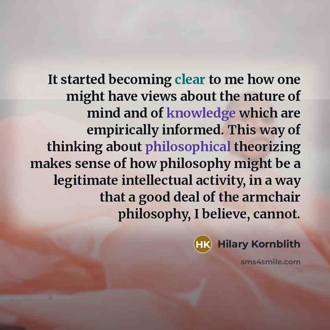 “It started becoming clear to me how one might have views about the nature of mind and of knowledge which are empirically informed. This way of thinking about philosophical theorizing makes sense of how philosophy might be a legitimate intellectual activity, in a way that a good deal of the…” quote by Hilary Kornblith