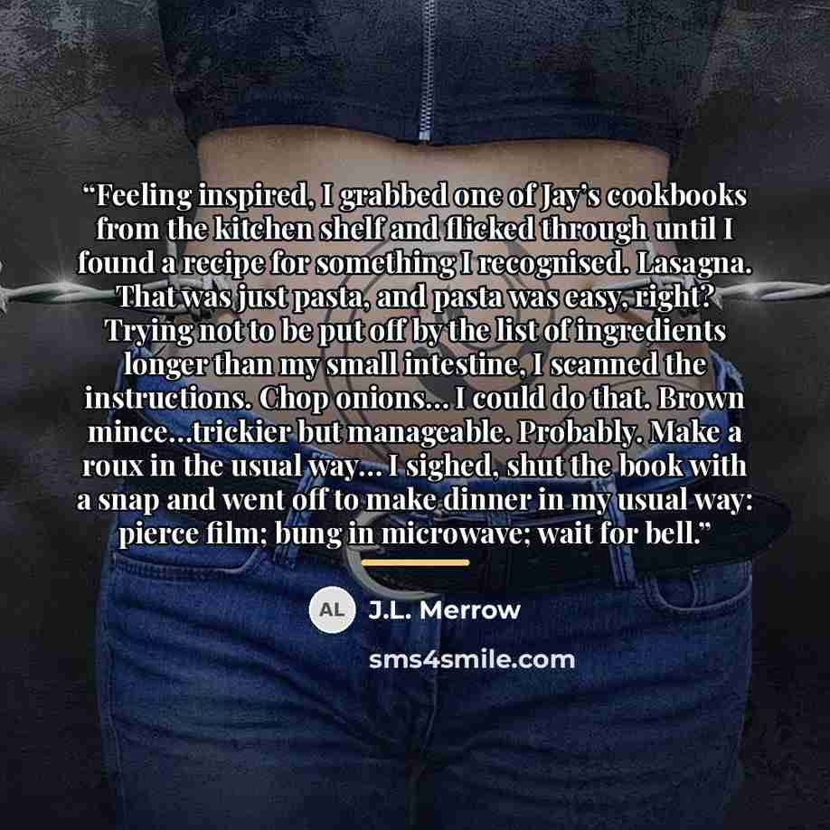 “Feeling inspired, I grabbed one of Jay’s cookbooks from the kitchen shelf and flicked through until I found a recipe for something I recognised. Lasagna. That was just pasta, and pasta was easy, right? Trying not to be put off by the list of ingredients longer than my small intestine, I scanned…” quote by J.L. Merrow