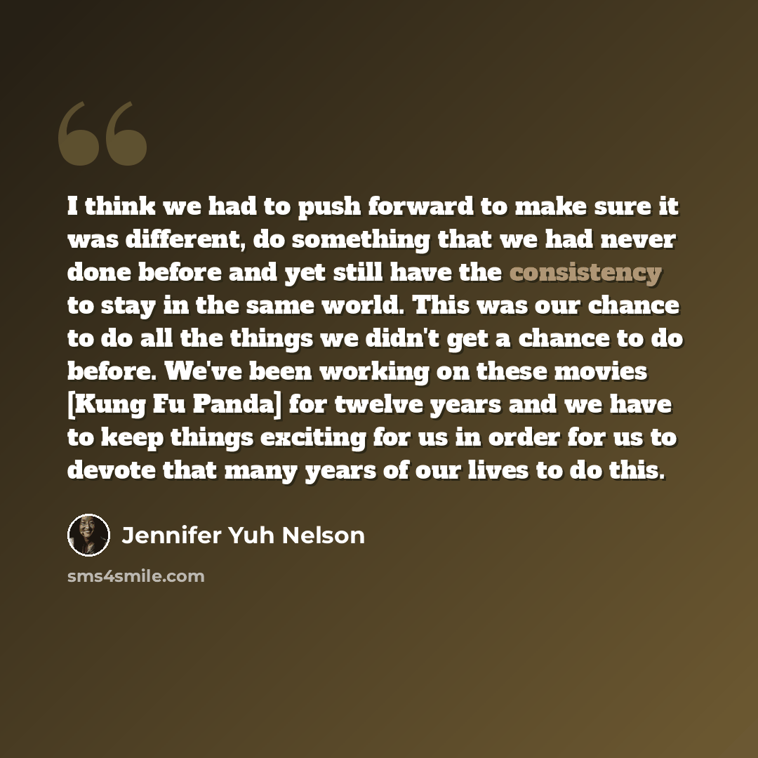 “I think we had to push forward to make sure it was different, do something that we had never done before and yet still have the consistency to stay in the same world. This was our chance to do all the things we didn't get a chance to do before. We've been working on these movies [Kung Fu Panda]…” quote by Jennifer Yuh Nelson