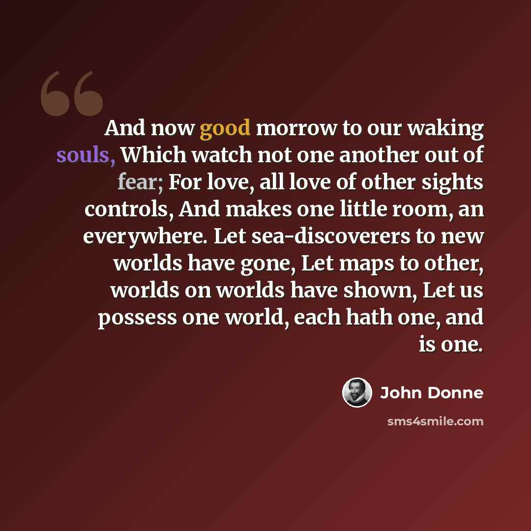 “And now good morrow to our waking souls, Which watch not one another out of fear; For love, all love of other sights controls, And makes one little room, an everywhere. Let sea-discoverers to new worlds have gone, Let maps to other, worlds on worlds have shown, Let us possess one world, each hath…” quote by John Donne